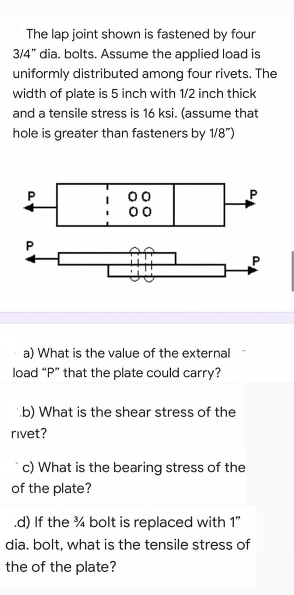 The lap joint shown is fastened by four
314" dia. bolts. Assume the applied load is
uniformly distributed among four rivets. The
width of plate is 5 inch with 1/2 inch thick
and a tensile stress is 16 ksi. (assume that
hole is greater than fasteners by 1/8")
00
a) What is the value of the external
load "P" that the plate could carry?
.b) What is the shear stress of the
rivet?
c) What is the bearing stress of the
of the plate?
.d) If the % bolt is replaced with 1"
dia. bolt, what is the tensile stress of
the of the plate?
P.
