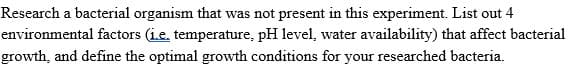 Research a bacterial organism that was not present in this experiment. List out 4
environmental factors (ie, temperature, pH level, water availability) that affect bacterial
growth, and define the optimal growth conditions for your researched bacteria.
