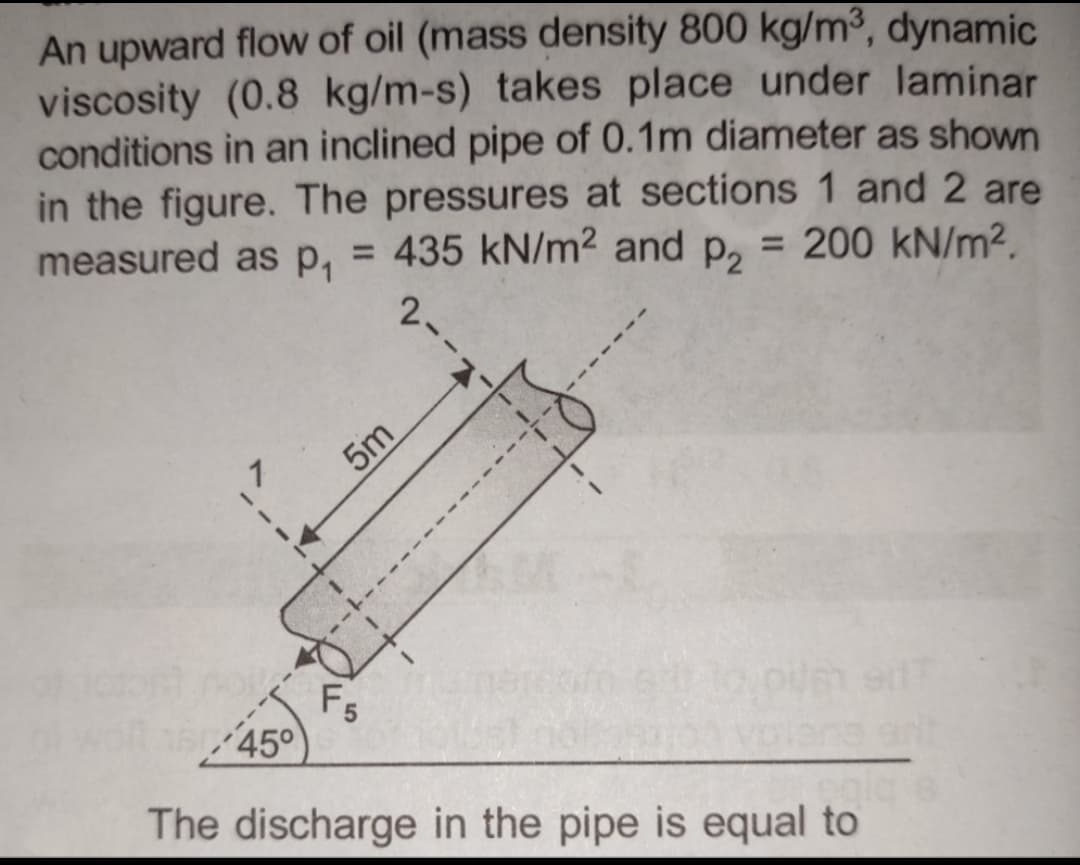 An upward flow of oil (mass density 800 kg/m³, dynamic
viscosity (0.8 kg/m-s) takes place under laminar
conditions in an inclined pipe of 0.1m diameter as shown
in the figure. The pressures at sections 1 and 2 are
= 200 kN/m².
measured as p₁ = 435 kN/m² and P₂
2-
45°
5m
F5
The discharge in the pipe is equal to