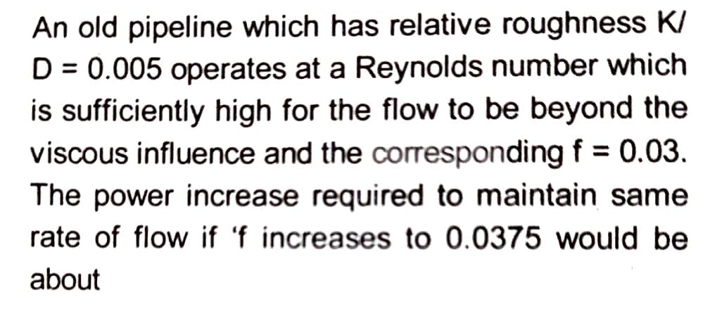 An old pipeline which has relative roughness K/
D = 0.005 operates at a Reynolds number which
is sufficiently high for the flow to be beyond the
viscous influence and the corresponding f = 0.03.
The power increase required to maintain same
rate of flow if 'f increases to 0.0375 would be
about