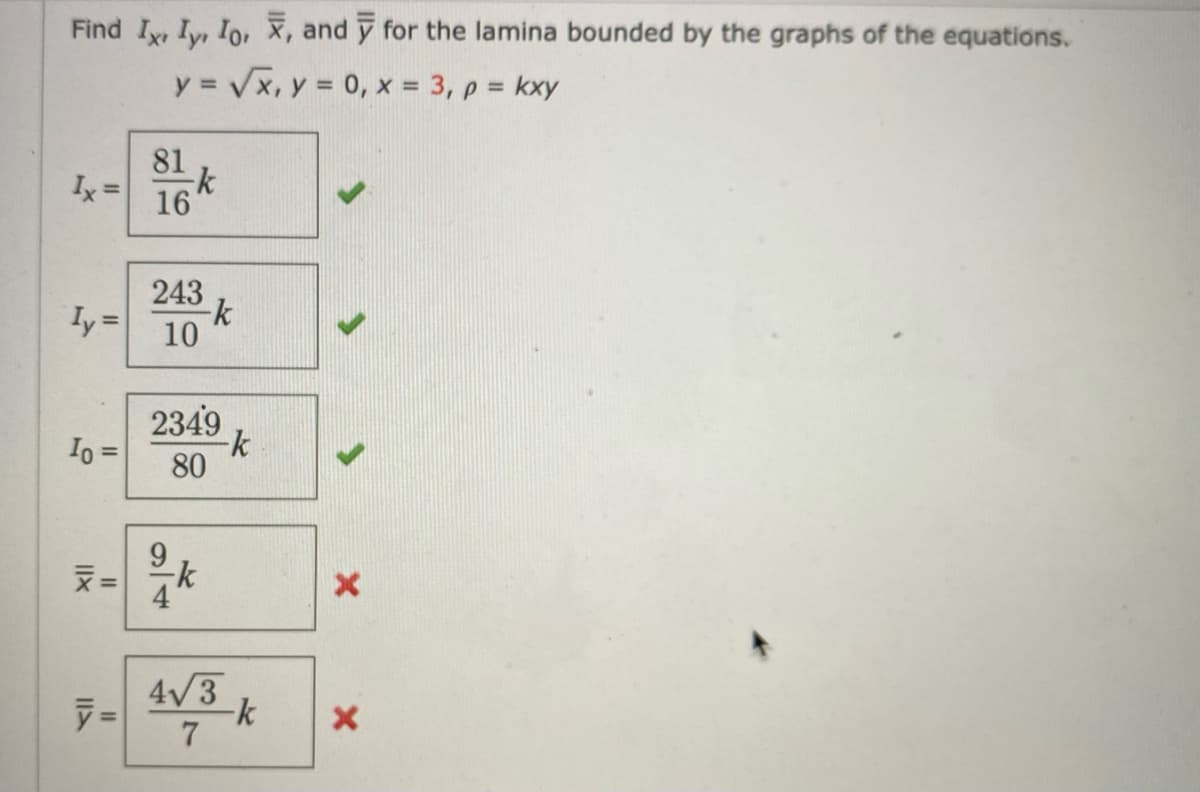 Find I, I, Io, X, and y for the lamina bounded by the graphs of the equations.
y = √√√x, y = 0, x = 3, p = kxy
Ix =
Iy=
Io =
||X
צוו
=
81
-k
16
243
10
-k
2349
80
9
21/k
-k
4√3
-k
7
X