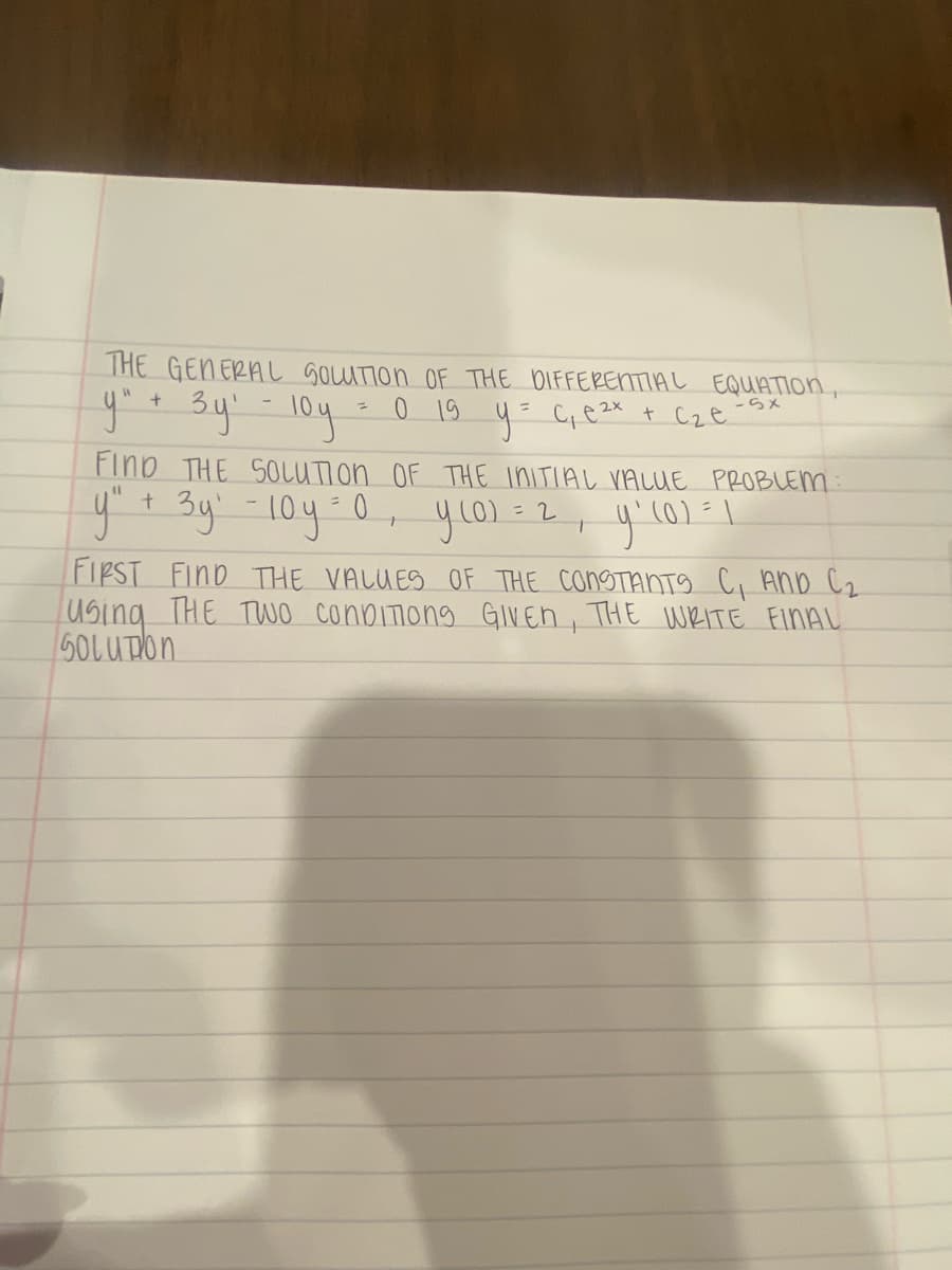 THE GENERAL SOLUTION OF THE DIFFERENTIAL EQUATION,
0 19
y = C₁ e ²x + c₂e
y" + 3y¹ - 10y
-5x
?
FIND THE SOLUTION OF THE INITIAL VALUE PROBLEM
y² + 3y₁ - 10y = 0,
= 2
усог
y ₁ (0) = 1
T
FIRST FIND THE VALUES OF THE CONSTANTS C, AND C₂
Using THE TWO CONDITIONS GIVEN, THE WRITE FINAL
SOLUTION