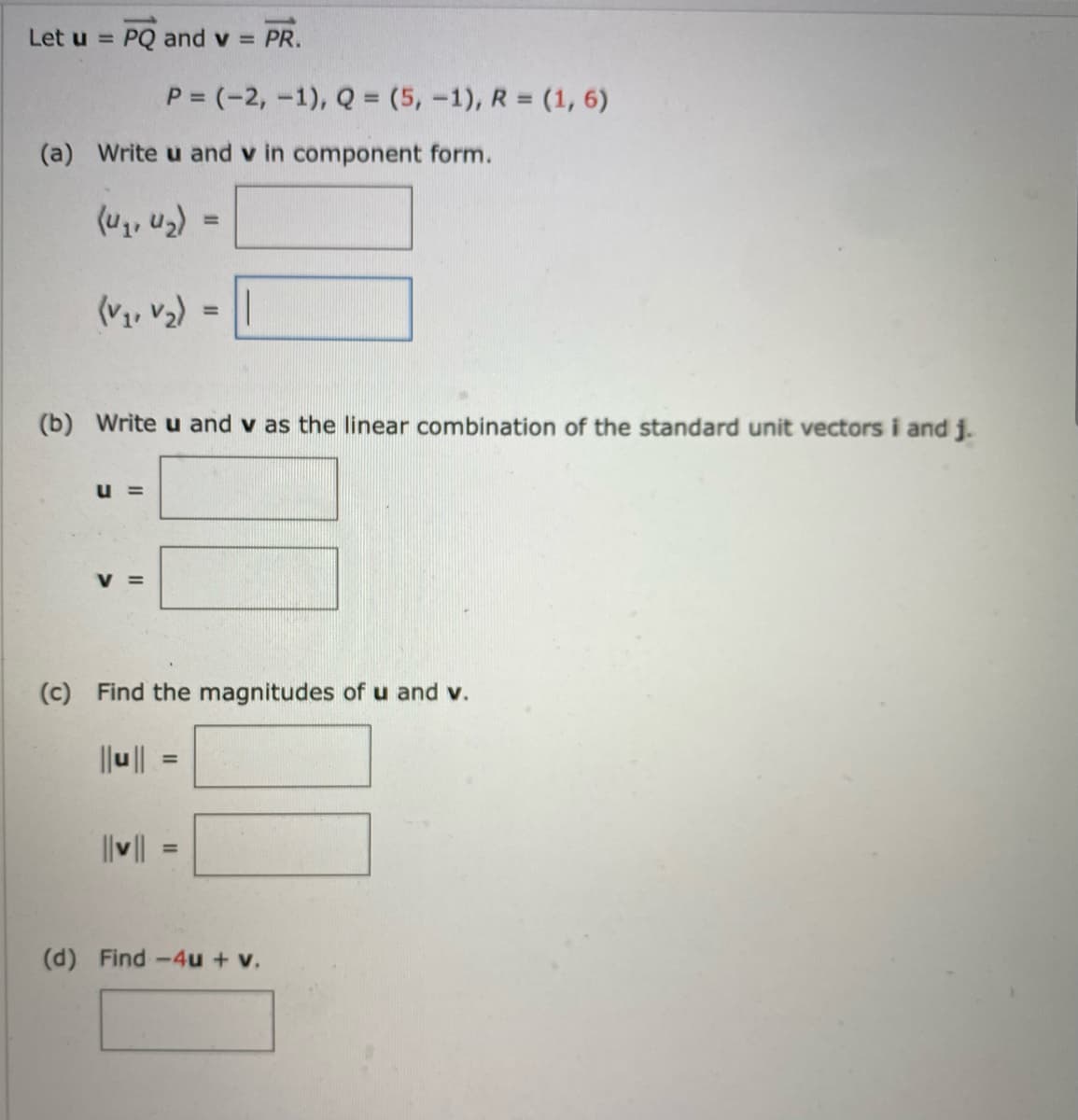 Let u = PQ and v = PR.
(a) Write u and v in component form.
(V₁, V₂)
U =
P = (-2, -1), Q = (5, -1), R = (1, 6)
V
(b) Write u and v as the linear combination of the standard unit vectors i and j.
11
||v||
=
=
(c) Find the magnitudes of u and v.
||u||
=
(d) Find -4u + v.