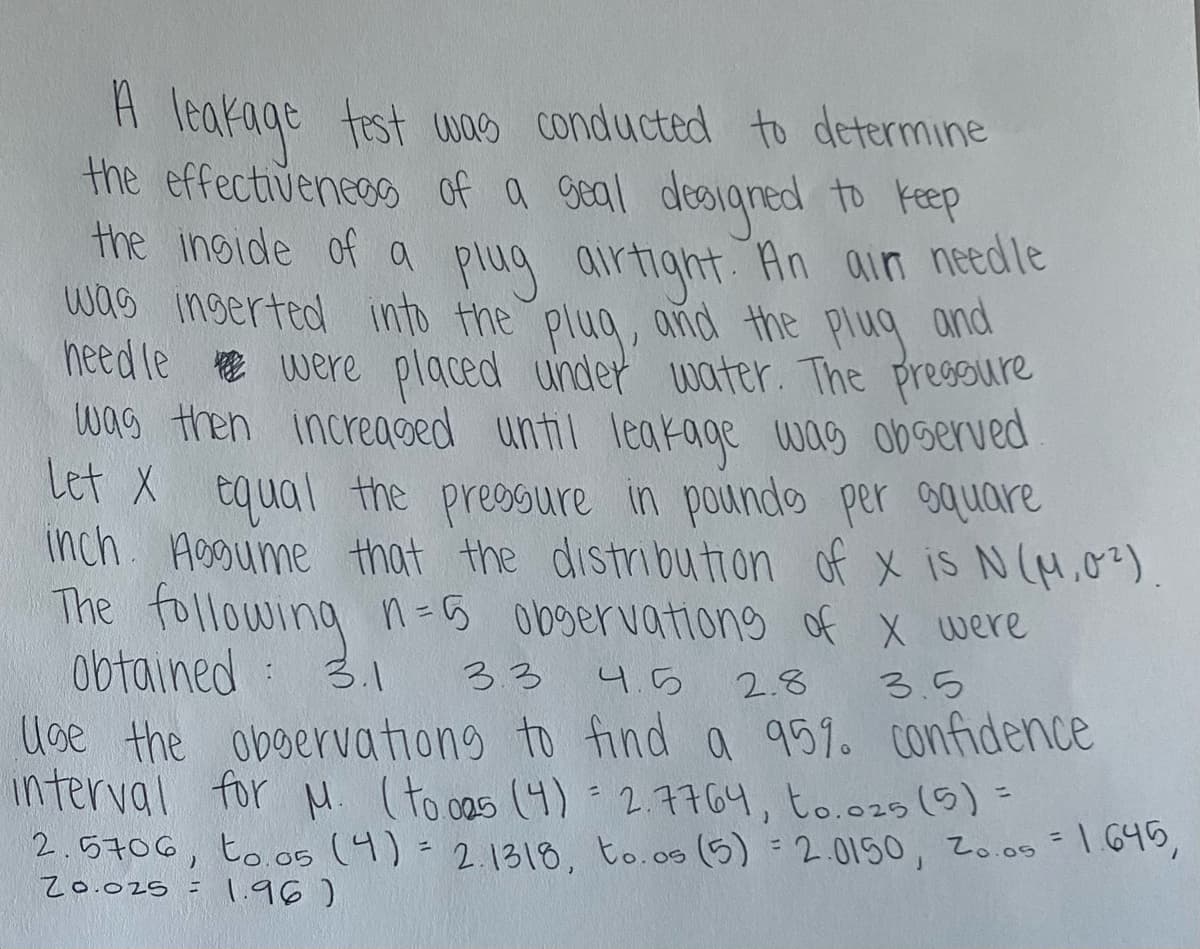 A leakage test was conducted to determine
the effectiveness of a seal designed to keep
the inside of a plug airtight. An air needle
was inserted into the plug, and the plug and
need le were placed under water. The pressure
was then increased until leakage was observed
Let X equal the pressure in pounds per square
inch. Aggume that the distribution of x is N(M.0²)
The following n=
obtained :
observations of x were
3.3 4.5
3.5
3.1
2.8
Use the observations to find a 95%. confidence
interval for M. (to.005 (4) = 2.7764, to.025 (5) =
2.5706, to.05 (4) = 2.1318, to.os (5) = 2.0150, Zo.os = 1.645,
20.025 =
1.96)