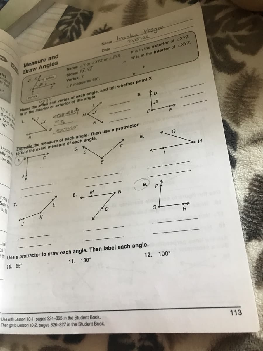 Name Ivanka resgas
2115122
V is in the exterior of LXYZ.
W is in the Interior of LXYZ.
Date
Measure and
Name: Y or XYZ or ZYX
les
Draw Angles
Sides: YX, YZ
entence
Name the sfes and vertex of each angle, and tell whether point X
Is in the Interior or exterior of the angle.
aides
Vertex: Y
e Step
LY measures 60.
am
D
vrtex
2690
13.4 6.
E
slower
1.
long d
Estimate the measure of each angle. Then use a protractor
tố find the exact measure of each angle.
books
ally ame
Lexterior
6.
5. K
be able
E
9.
P
M
8.
Tuary
7.
Saul l
lb by
Q
K
- Joe
e Use a protractor to draw each angle. Then label each angle.
11. 130°
12. 100°
10. 85°
113
Use with Lesson 10-1, pages 324-325 in the Student Book.
Then go to Lesson 10-2, pages 326-327 in the Student Book.
Ch
