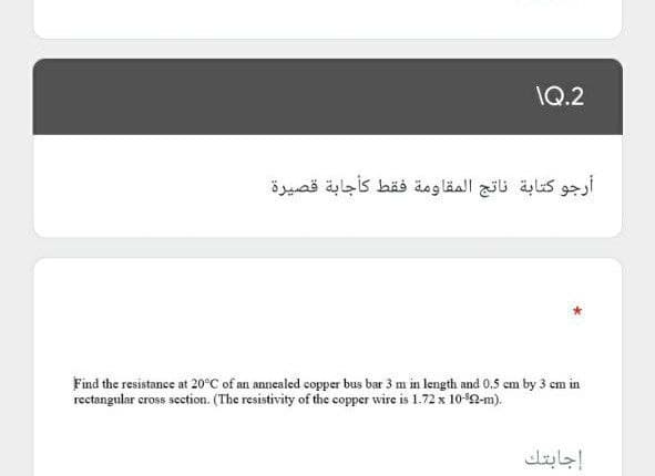 \Q.2
أرجو كتابة ناتج المقاومة فقط كأجابة قصيرة
Find the resistance at 20°C of an annealed copper bus bar 3 m in length and 0.5 cm by 3 em in
rectangular cross section. (The resistivity of the copper wire is 1.72 x 102-m).
إجابتك
