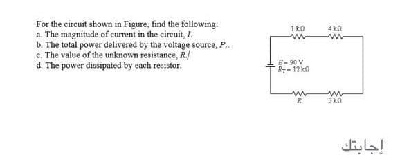 For the circuit shown in Figure, find the following:
a. The magnitude of current in the circuit, I.
b. The total power delivered by the voltage source, P..
e. The value of the unknown resistance, R./
d. The power dissipated by each resistor.
1 ka
4 ka
E- 90 V
RT-12 ka
3 ka
إجابتك
