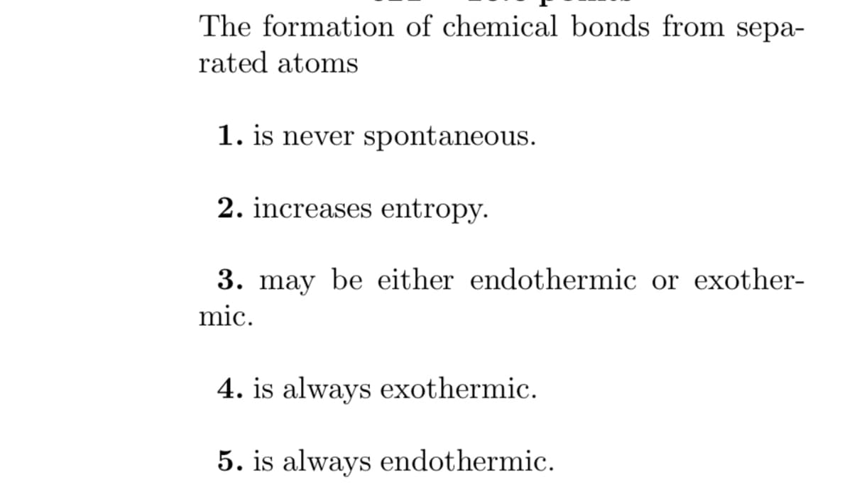 The formation of chemical bonds from sepa-
rated atoms
1. is never spontaneous.
2. increases entropy.
3. may be either endothermic or exother-
mic.
4. is always exothermic.
5. is always endothermic.