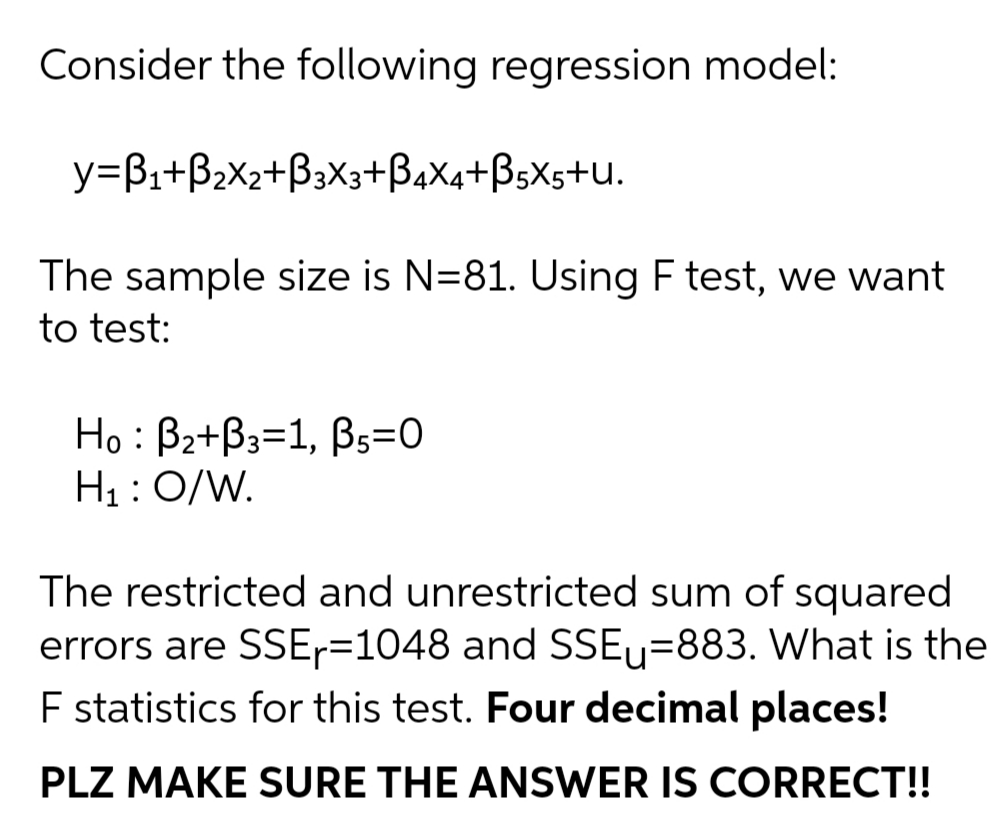 Consider the following regression model:
y=Bi+B2X2+B3X3+BaXa+ßsXs+U.
The sample size is N=81. Using F test, we want
to test:
Họ : Bz+B3=1, B5=0
H1 : 0/W.
The restricted and unrestricted sum of squared
errors are SSE-=1048 and SSEU=883. What is the
E statistics for this test. Four decimal places!
PLZ MAKE SURE THE ANSWER IS CORRECT!!
