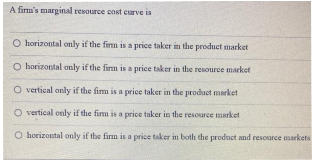 A firm's marginal resource cost curve is
O horizontal only if the firm is a price taker in the product market
O horizontal only if the firm is a price taker in the resource market
vertical only if the firm is a price taker in the product market
O vertical only if the firm is a price taker in the resource market
O horizontal only if the firm is a price taker in both the product and resource markets
