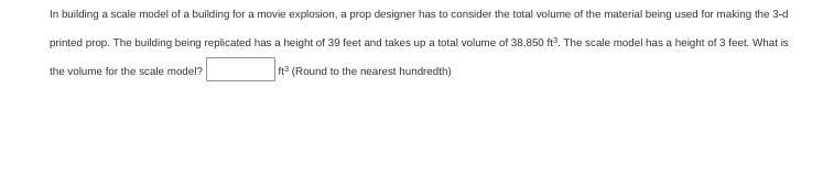 In building a scale model of a building for a movie explosion, a prop designer has to consider the total volume of the material being used for making the 3-d
printed prop. The building being replicated has a height of 39 feet and takes up a total volume of 38,850 ft3. The scale model has a height of 3 feet. What is
the volume for the scale model?
° (Round to the nearest hundredth)
