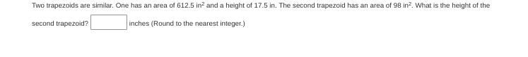 Two trapezoids are similar. One has an area of 612.5 in? and a height of 17.5 in. The second trapezoid has an area of 98 in?. What is the height of the
second trapezoid?
inches (Round to the nearest integer.)
