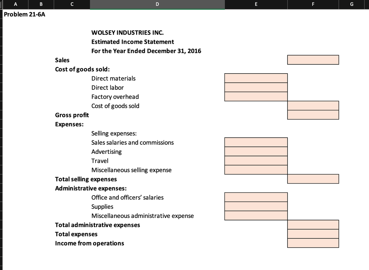 A
B
Problem 21-6A
C
Sales
Cost of goods sold:
Gross profit
Expenses:
WOLSEY INDUSTRIES INC.
Estimated Income Statement
For the Year Ended December 31, 2016
Direct materials
Direct labor
Factory overhead
Cost of goods sold
D
Selling expenses:
Sales salaries and commissions
Advertising
Travel
Miscellaneous selling expense
Total selling expenses
Administrative expenses:
Office and officers' salaries
Supplies
Miscellaneous administrative expense
Total administrative expenses
Total expenses
Income from operations
E
F
L
G