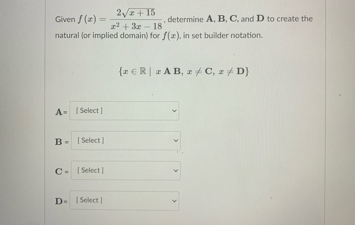 2Vx + 15
Given f (x) =
determine A, B, C, and D to create the
18
x2 + 3x
natural (or implied domain) for f(x), in set builder notation.
{x €R|xA B, a+ C, r+ D}
[ Select ]
%3D
B =
[ Select ]
C = [Select ]
D= [
[ Select ]
