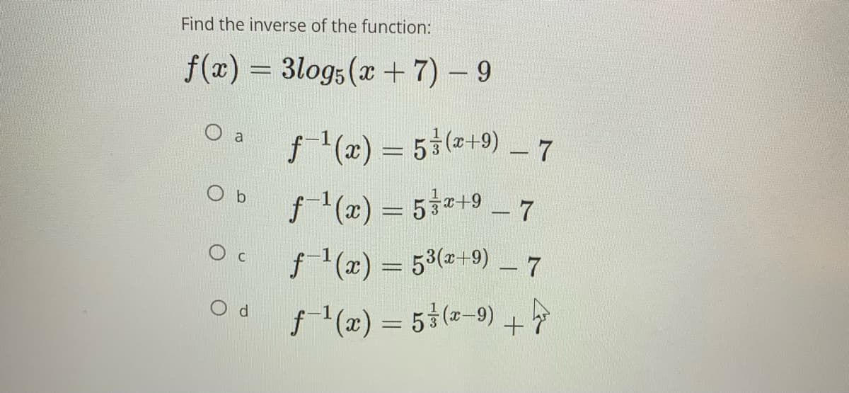 Find the inverse of the function:
f(x) = 3logs(x+ 7) – 9
f- (x) = 5 (2+9) 7
O a
O b
f1(z) 3 5호따9-7
f1(x) = 53(+9) – 7
O d
f (æ) = 5}(=-9) +
