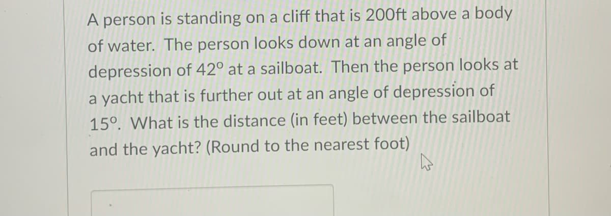 A person is standing on a cliff that is 200ft above a body
of water. The person looks down at an angle of
depression of 42° at a sailboat. Then the person looks at
a yacht that is further out at an angle of depression of
15°. What is the distance (in feet) between the sailboat
and the yacht? (Round to the nearest foot)
