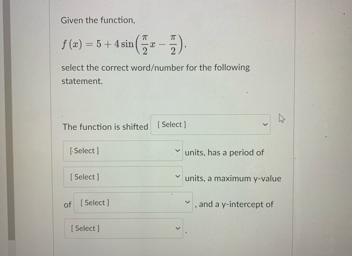 Given the function,
f (x) = 5+ 4 sin
select the correct word/number for the following
statement.
The function is shifted [Select ]
[ Select ]
units, has a period of
[ Select ]
units, a maximum y-value
of [Select ]
and a y-intercept of
[ Select ]
