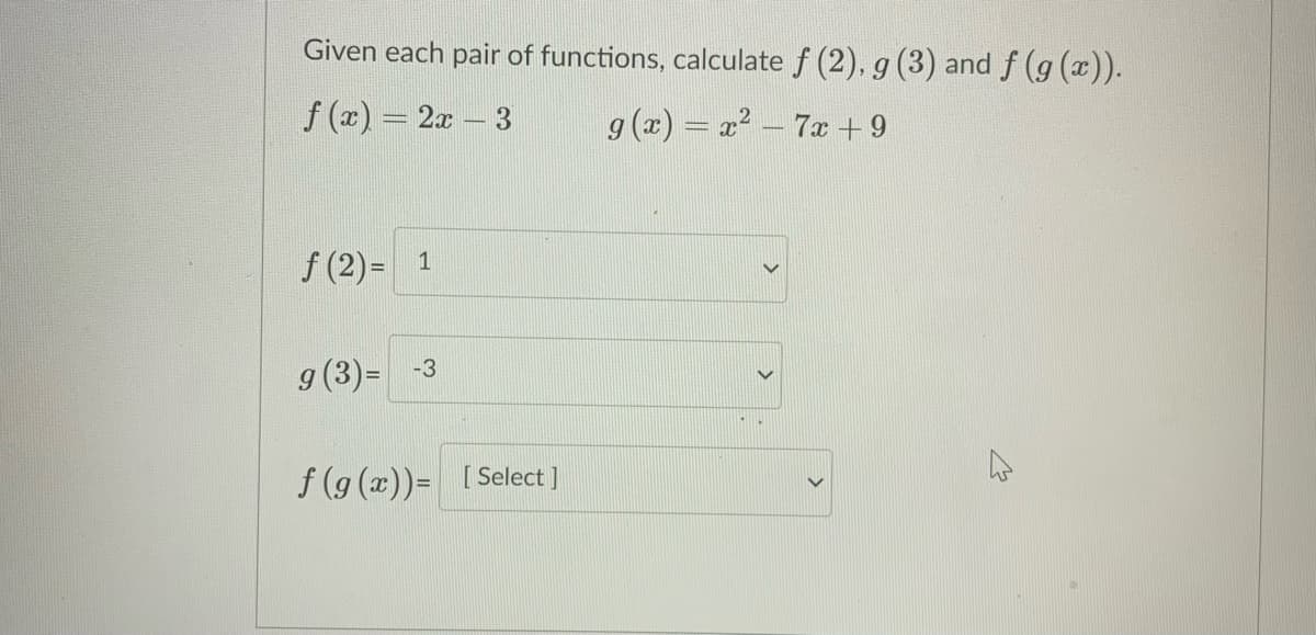 Given each pair of functions, calculate f (2), g (3) and f (g (x)).
f (x) = 2x – 3
g (x) = x? - 7x +9
f (2) = 1
g(3)=
-3
f (9 (x))= [Select]
