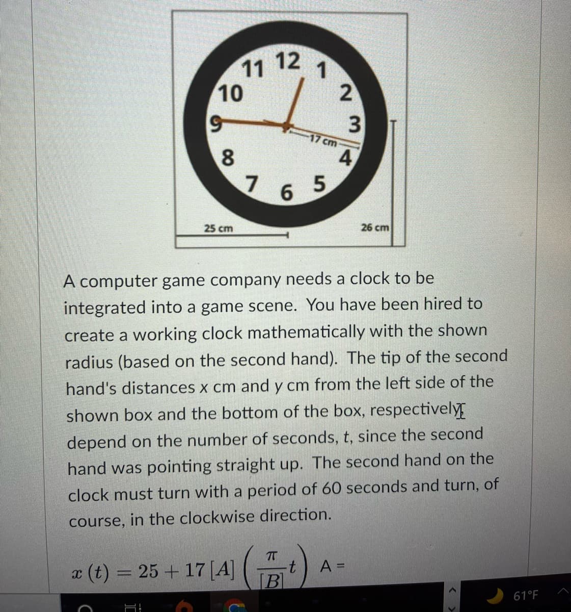 12
11
10
3
17 cm
8
4
6.
5
25 cm
26 cm
A computer game company needs a clock to be
integrated into a game scene. You have been hired to
create a working clock mathematically with the shown
radius (based on the second hand). The tip of the second
hand's distances x cm and y cm from the left side of the
shown box and the bottom of the box, respectively
depend on the number of seconds, t, since the second
hand was pointing straight up. The second hand on the
clock must turn with a period of 60 seconds and turn, of
course, in the clockwise direction.
T
t.
[B]
A =
x (t) = 25 + 17 [A]
%3D
61°F

