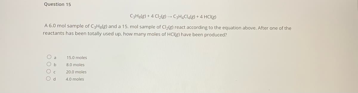 Question 15
C3H3(g) + 4 Cl2(g) C3H4CI4(g) + 4 HCI(g)
A 6.0 mol sample of C3H8(g) and a 15. mol sample of Cl2(g) react according to the equation above. After one of the
reactants has been totally used up, how many moles of HCl(g) have been produced?
15.0 moles
O b
8.0 moles
O c
20.0 moles
d.
4.0 moles
O O O O
