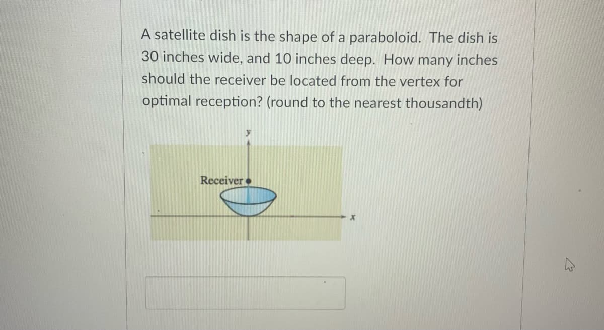 A satellite dish is the shape of a paraboloid. The dish is
30 inches wide, and 10 inches deep. How many inches
should the receiver be located from the vertex for
optimal reception? (round to the nearest thousandth)
y
Receiver
