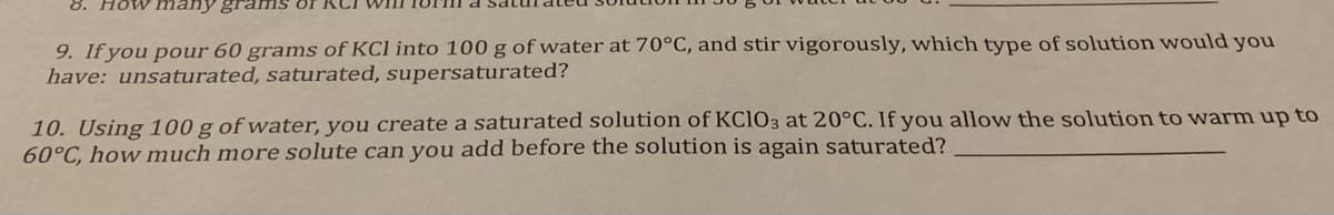 8. How many grams or
9. If you pour 60 grams of KCl into 100 g of water at 70°C, and stir vigorously, which type of solution would you
have: unsaturated, saturated, supersaturated?
10. Using 100 g of water, you create a saturated solution of KC1O3 at 20°C. If you allow the solution to vwarm up to
60°C, how much more solute can you add before the solution is again saturated?
