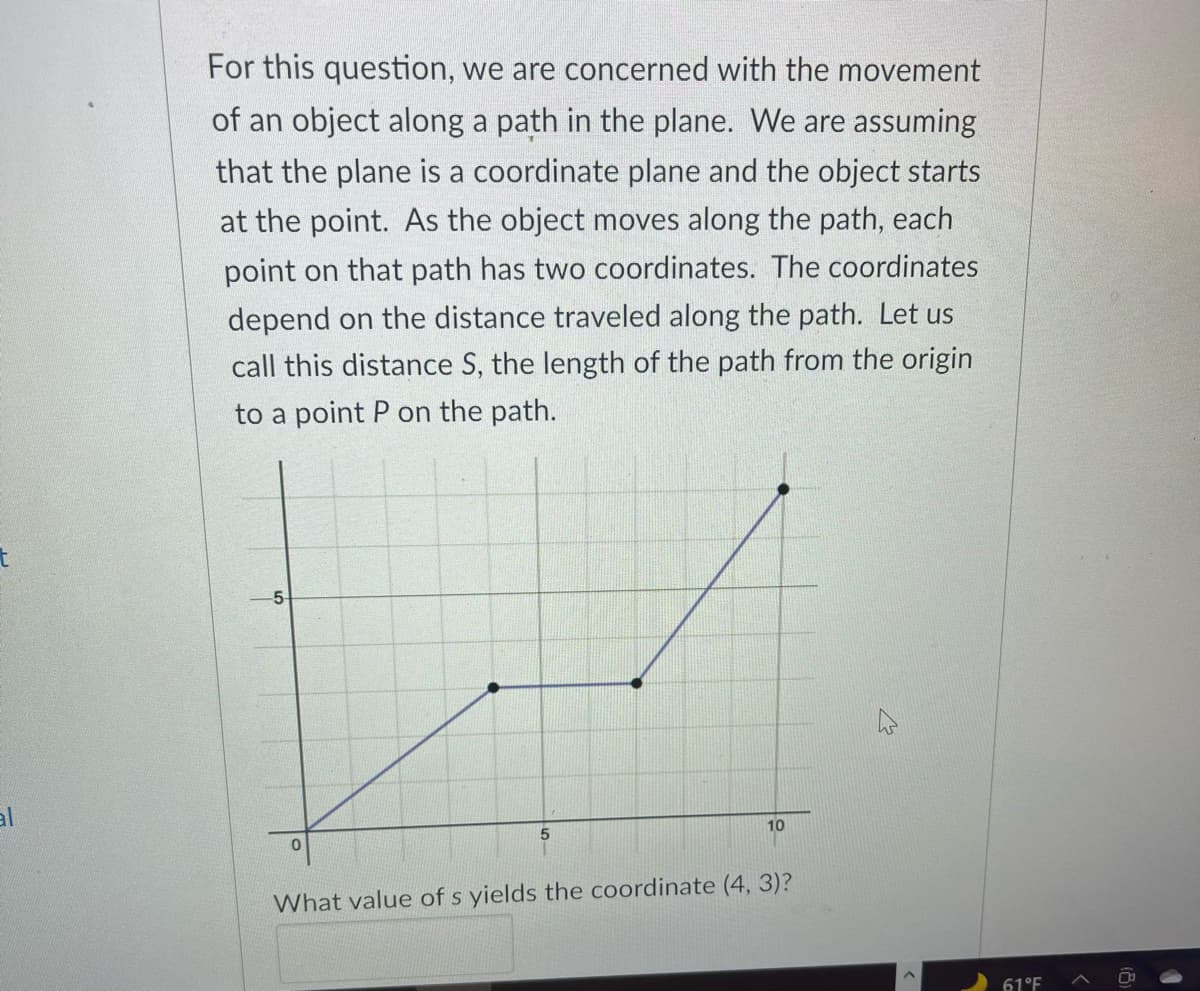 For this question, we are concerned with the movement
of an object along a path in the plane. We are assuming
that the plane is a coordinate plane and the object starts
at the point. As the object moves along the path, each
point on that path has two coordinates. The coordinates
depend on the distance traveled along the path. Let us
call this distance S, the length of the path from the origin
to a point P on the path.
t
-5
al
5.
10
What value of s yields the coordinate (4, 3)?
61°F
