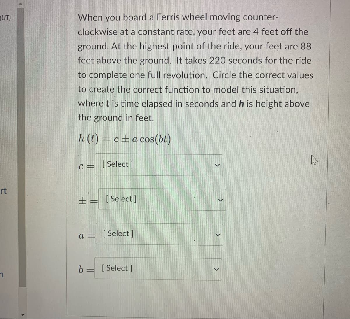 (UT)
When you board a Ferris wheel moving counter-
clockwise at a constant rate, your feet are 4 feet off the
ground. At the highest point of the ride, your feet are 88
feet above the ground. It takes 220 seconds for the ride
to complete one full revolution. Circle the correct values
to create the correct function to model this situation,
where t is time elapsed in seconds and h is height above
the ground in feet.
h (t) = c±a cos(bt)
c = [ Select ]
rt
±= [Select]
a =
[ Select ]
b = [Select ]
