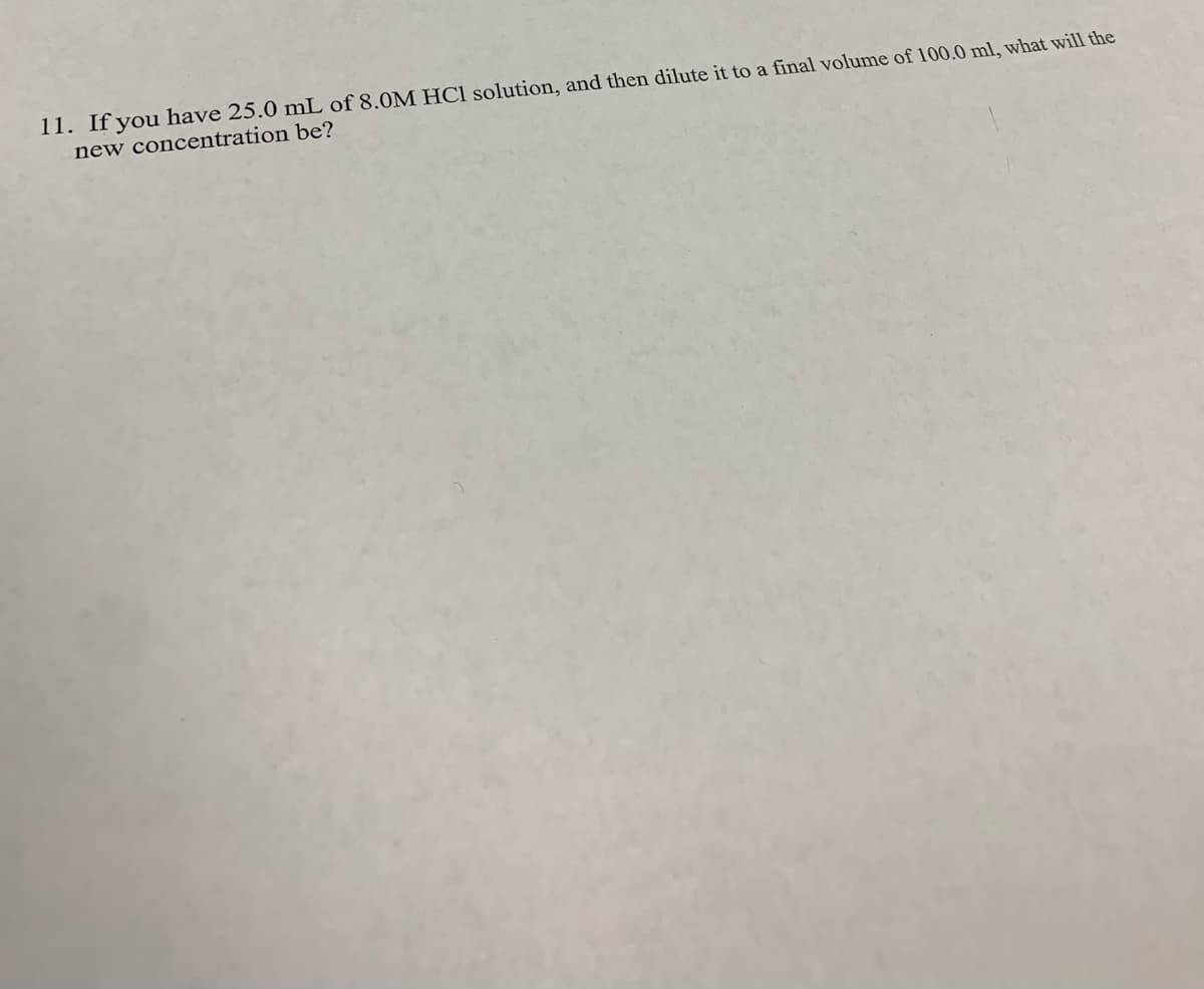 11. If you have 25.0 mL of 8.0M HCl solution, and then dilute it to a final volume of 100.0 ml, what will the
new concentration be?
