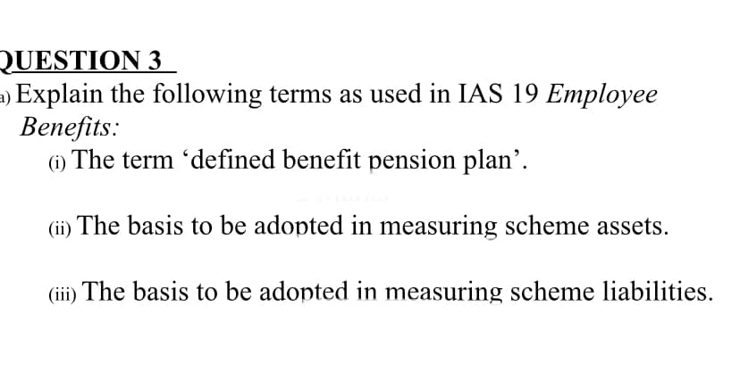 QUESTION 3
a) Explain the following terms as used in IAS 19 Employee
Benefits:
(i) The term 'defined benefit pension plan'.
(ii) The basis to be adopted in measuring scheme assets.
(iii) The basis to be adopted in measuring scheme liabilities.
