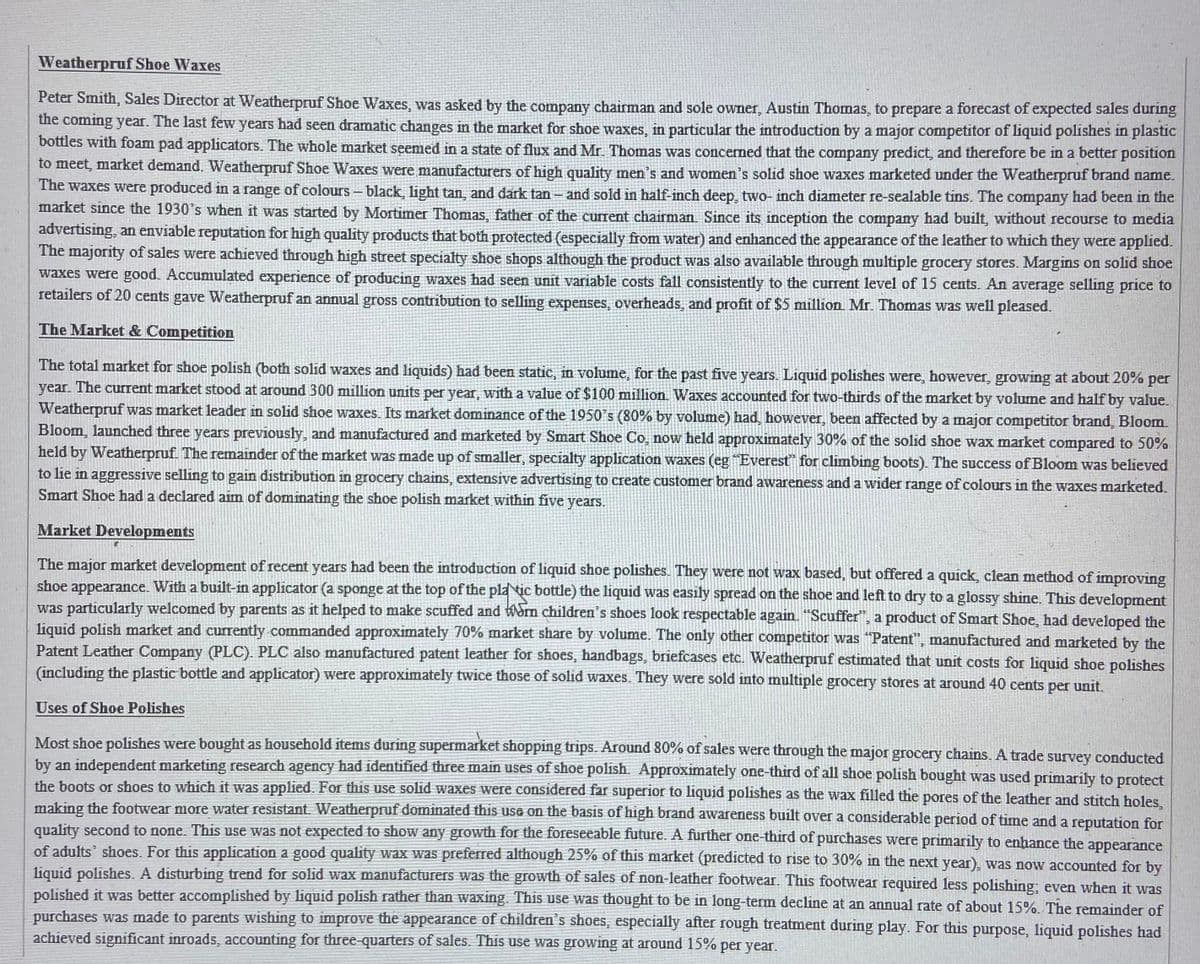 Weatherpruf Shoe Waxes
Peter Smith, Sales Director at Weatherpruf Shoe Waxes, was asked by the company chairman and sole owner, Austin Thomas, to prepare a forecast of expected sales during
the coming year. The last few years had seen dramatic changes in the market for shoe waxes, in particular the introduction by a major competitor of liquid polishes in plastic
bottles with foam pad applicators. The whole market seemed in a state of flux and Mr. Thomas was concened that the company predict, and therefore be in a better position
to meet, market demand. Weatherpruf Shoe Waxes were manufacturers of high quality men's and women's solid shoe waxes marketed under the Weatherpruf brand name.
The waxes were produced in a range of colours- black, light tan, and dark tan - and sold in half-inch deep, two- inch diameter re-sealable tins. The company had been in the
market since the 1930's when it was started by Mortimer Thomas, father of the current chairman Since its inception the company had built, without recourse to media
advertising, an enviable reputation for high quality products that both protected (especially from water) and enhanced the appearance of the leather to which they were applied.
The majority of sales were achieved through high street specialty shoe shops although the product was also available through multiple grocery stores. Margins on solid shoe
waxes were good. Accumulated experience of producing waxes had seen unit variable costs fall consistently to the current level of 15 cents. An average selling price to
retailers of 20 cents gave Weatherpruf an annual gross contribution to selling expenses, overheads, and profit of $5 million. Mr. Thomas was well pleased.
The Market & Competition
The total market for shoe polish (both solid waxes and liquids) had been static, in volume, for the past five years. Liquid polishes were, however, growing at about 20% per
year. The curent market stood at around300 million units per year, with a value of $100 million. Waxes accounted for two-thirds of the market by volume and half by value.
Weatherpruf was market leader in solid shoe waxes. Its market dominance of the 1950's (80% by volume) had, however, been affected by a major competitor brand, Bloom.
Bloom, launched three years previously, and manufactured and marketed by Smart Shoe Co, now held approximately 30% of the solid shoe wax market compared to 50%
held by Weatherpruf. The remainder of the market was made up of smaller, specialty application waxes (eg Everest" for climbing boots). The success of Bloom was believed
to lie in aggressive selling to gain distribution in grocery chains, extensive advertising to create customer brand awareness anda wider range of colours in the waxes marketed.
Smart Shoe had a declared aim of dominating the shoe polish market within five years.
Market Developments
The major market development of recent years had been the introduction of liquid shoe polishes. They were not wax based, but offered a quick, clean method of improving
shoe appearance. With a built-in applicator (a sponge at the top of the pla tic bottle) the liquid was easily spread on the shoe and left to dry to a glossy shine. This development
was particularly welcomed by parents as it helped to make scuffed and Wom children's shoes look respectable again. "Scuffer", a product of Smart Shoe, had developed the
liquid polish market and currently commanded approximately 70% market share by volume. The only other competitor was "Patent", manufactured and marketed by the
Patent Leather Company (PLC). PLC also manufactured patent leather for shoes, handbags, briefcases etc. Weatherpruf estimated that unit costs for liquid shoe polishes
(including the plastic bottle and applicator) were approximately twice those of solid waxes. They were sold into multiple grocery stores at around 40 cents per unit.
Uses of Shoe Polishes
Most shoe polishes were bought as household items during supermarket shopping trips. Around 80% of sales were through the major grocery chains. A trade survey conducted
by an independent marketing research agency had identified three main uses of shoe polish. Approximately one-third of all shoe polish bought was used primarily to protect
the boots or shoes to which it was applied. For this use solid waxes were considered far superior to liquid polishes as the wax filled the pores of the leather and stitch holes.
making the footwear more water resistant. Weatherpruf dominated this use on the basis of high brand awareness built over a considerable period of time and a reputation for
quality second to none. This use was not expected to shoW any growth for the foreseeable future. A further one-third of purchases were primarily to enhance the appearance
of adults' shoes. For this application a good quality wax was preferred although 25% of this market (predicted to rise to 30% in the next year), was now accounted for by
liquid polishes. A disturbing trend for solid wax manufacturers was the growth of sales of non-leather footwear. This footwear required less polishing; even when it was
polished it was better accomplished by liquid polish rather than waxing. This use was thought to be in long-term decline at an annual rate of about 15%. The remainder of
purchases was made to parents wishing to improve the appearance of children's shoes, especially after rough treatment during play. For this purpose, liquid polishes had
achieved significant inroads, accounting for three-quarters of sales. This use was growing at around 15% per year.
