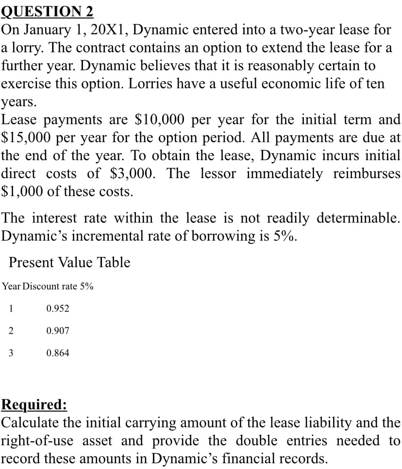 QUESTION 2
On January 1, 20X1, Dynamic entered into a two-year lease for
a lorry. The contract contains an option to extend the lease for a
further year. Dynamic believes that it is reasonably certain to
exercise this option. Lorries have a useful economic life of ten
years.
Lease payments are $10,000 per year for the initial term and
$15,000 per year for the option period. All payments are due at
the end of the year. To obtain the lease, Dynamic incurs initial
direct costs of $3,000. The lessor immediately reimburses
$1,000 of these costs.
The interest rate within the lease is not readily determinable.
Dynamic's incremental rate of borrowing is 5%.
Present Value Table
Year Discount rate 5%
1
0.952
2
0.907
3
0.864
Required:
Calculate the initial carrying amount of the lease liability and the
right-of-use asset and provide the double entries needed to
record these amounts in Dynamic's financial records.
