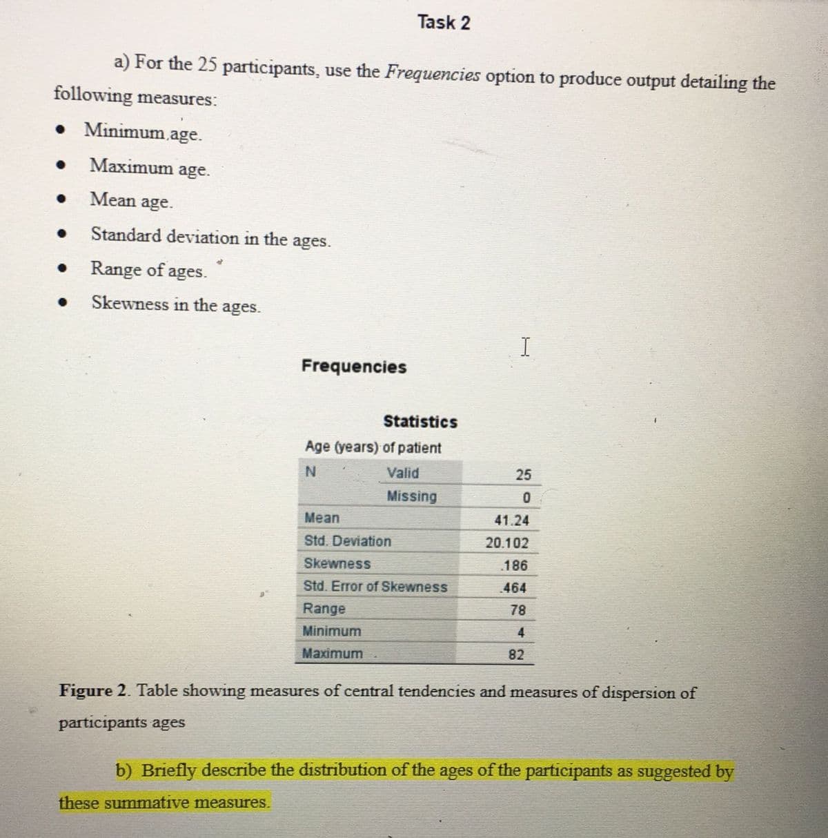 Task 2
a) For the 25 participants, use the Frequencies option to produce output detailing the
following measures:
Minimum,age.
Maximum age.
Mean age.
Standard deviation in the ages.
Range of ages.
Skewness in the ages.
I
Frequencies
Statistics
Age (years) of patient
N
Valid
25
Missing
Mean
41.24
Std. Deviation
20.102
Skewness
186
Std. Error of Skewness
464
Range
78
Minimum
4
Maximum
82
Figure 2. Table showing measures of central tendencies and measures of dispersion of
participants ages
b) Briefly describe the distribution of the ages of the participants as suggested by
these summative measures.
