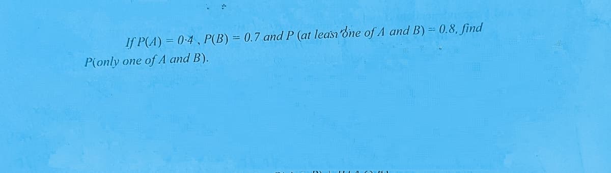 If P(A) = 0:4, P(B) = 0.7 and P (at leasn one of A and B) = 0.8, find
P(only one of A and B).
