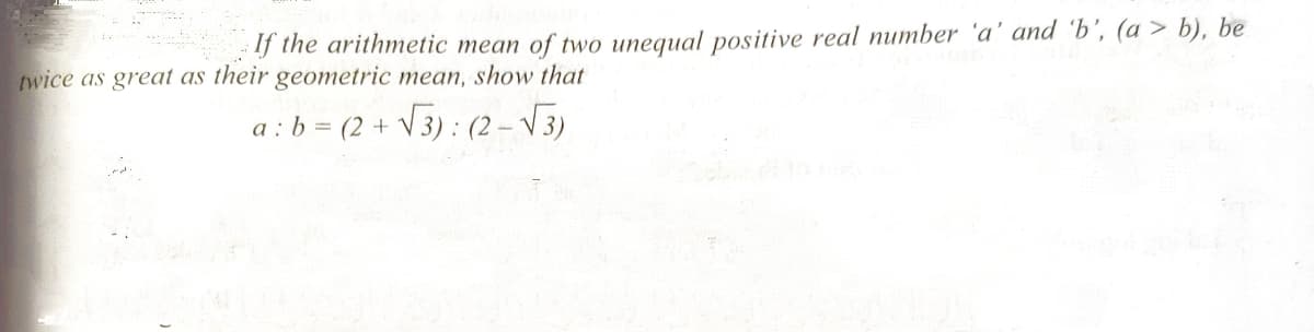 If the arithmetic mean of two unequal positive real number 'a' and 'b’, (a > b), be
twice as great as their geometric mean, show that
a : b = (2 + V3) : (2 – V3)
