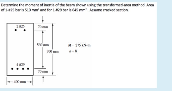 Determine the moment of inertia of the beam shown using the transformed-area method. Area
of 1-#25 bar is 510 mm² and for 1-#29 bar is 645 mm² . Assume cracked section.
2#25
70 mm
560'mm
M = 275 kN.m
700 mm
n = 8
4 #29
70 mm
400 mm
