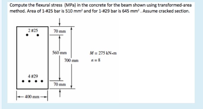 Compute the flexural stress (MPa) in the concrete for the beam shown using transformed-area
method. Area of 1-#25 bar is 510 mm? and for 1-#29 bar is 645 mm? . Assume cracked section.
2 #25
70 mm
560'mm
M = 275 kN.m
700 mm
n= 8
4 #29
70 mm
- 400 mm-
