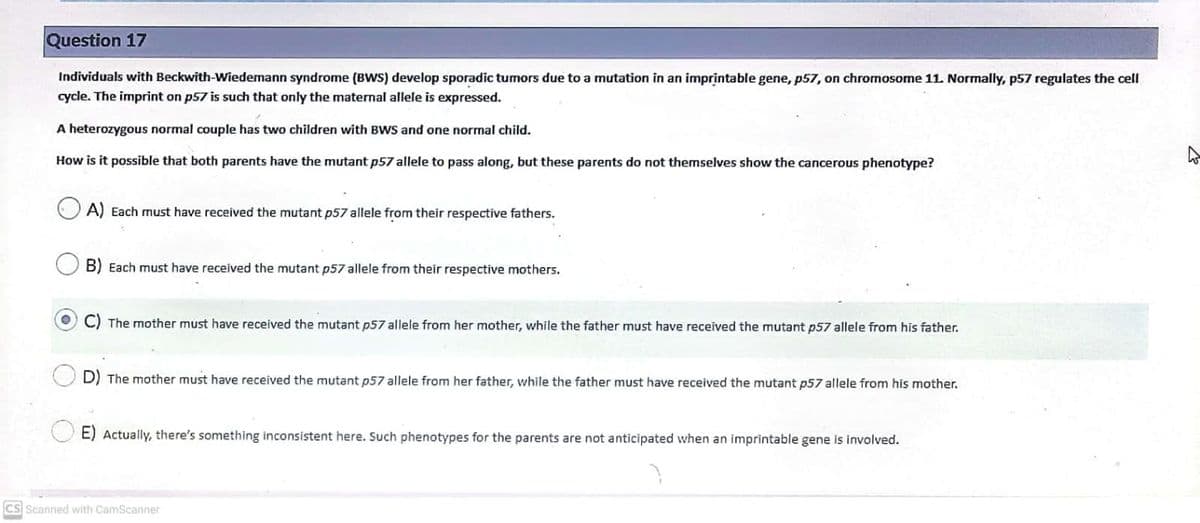 Question 17
Individuals with Beckwith-Wiedemann syndrome (BWWS) develop sporadic tumors due to a mutation in an imprintable gene, p57, on chromosome 11. Normally, p57 regulates the cell
cycle. The imprint on p57 is such that only the maternal allele is expressed.
A heterozygous normal couple has two children with BWS and one normal child.
How is it possible that both parents have the mutant p57 allele to pass along, but these parents do not themselves show the cancerous phenotype?
A) Each must have received the mutant p57 allele from their respective fathers.
B) Each must have received the mutant p57 allele from their respective mothers.
C) The mother must have received the mutant p57 allele from her mother, while the father must have received the mutant p57 allele from his father.
D) The mother must have received the mutant p57 allele from her father, while the father must have received the mutant p57 allele from his mother.
E) Actually, there's something inconsistent here. Such phenotypes for the parents are not anticipated when an imprintable gene is involved.
CS Scanned with CamScanner
