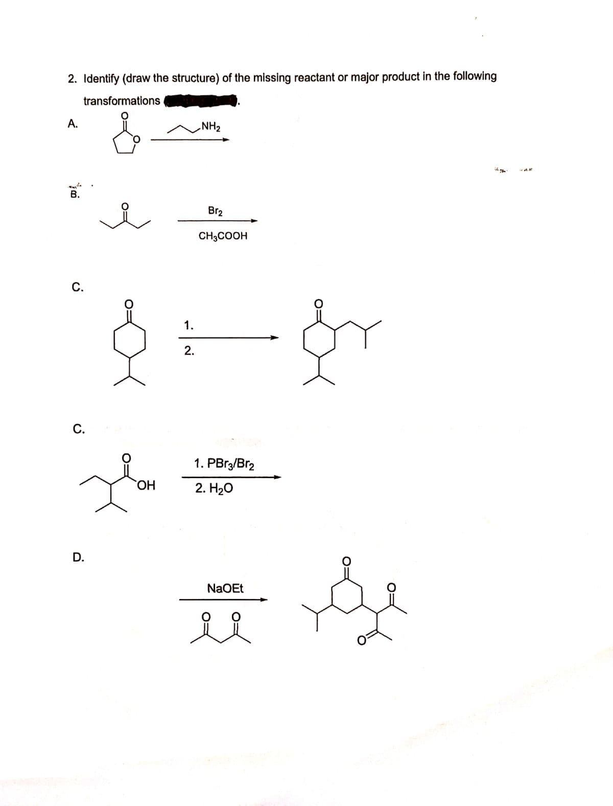 2. Identify (draw the structure) of the missing reactant or major product in the following
transformations
A.
NH2
В.
Br2
CH3COOH
С.
1.
2.
С.
1. PBr3/Br2
HO.
2. H20
D.
NaOEt
