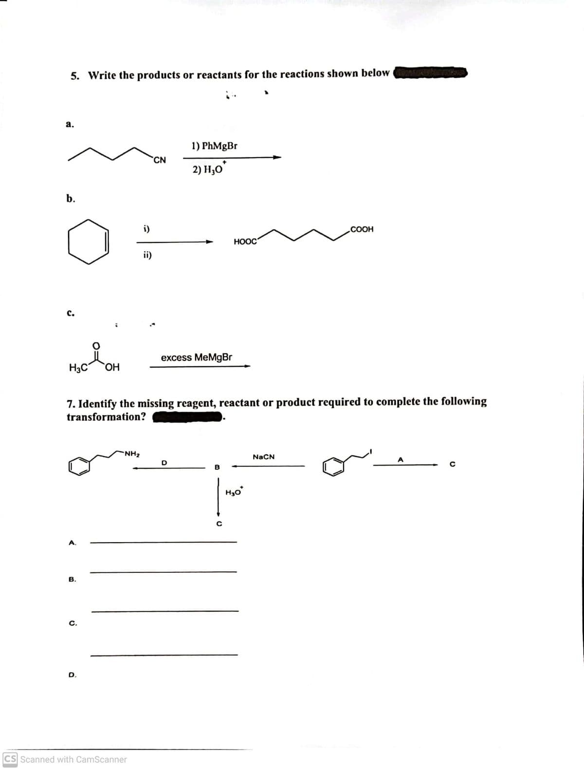 5. Write the products or reactants for the reactions shown below
а.
1) PhMgBr
CN
2) Н,о
b.
i)
.COOH
HOOC
ii)
с.
excess MeMgBr
H3C
Он
7. Identify the missing reagent, reactant or product required to complete the following
transformation?
NH2
NaCN
A
D
H3o
A,
В.
с.
D.
CS Scanned with CamScanner
