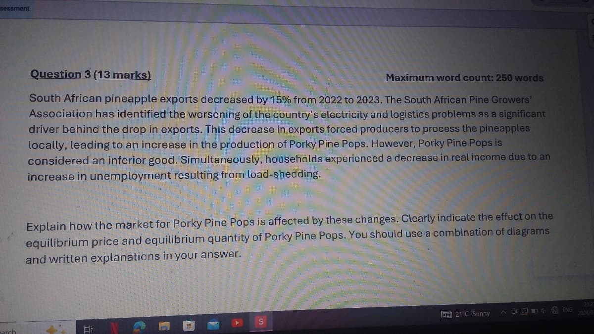 sessment
arch
Question 3 (13 marks)
Maximum word count: 250 words
South African pineapple exports decreased by 15% from 2022 to 2023. The South African Pine Growers'
Association has identified the worsening of the country's electricity and logistics problems as a significant
driver behind the drop in exports. This decrease in exports forced producers to process the pineapples
locally, leading to an increase in the production of Porky Pine Pops. However, Porky Pine Pops is
considered an inferior good. Simultaneously, households experienced a decrease in real income due to an
increase in unemployment resulting from load-shedding.
Explain how the market for Porky Pine Pops is affected by these changes. Clearly indicate the effect on the
equilibrium price and equilibrium quantity of Porky Pine Pops. You should use a combination of diagrams
and written explanations in your answer.
21:2
21°C Sunny
AORENG 2024/0