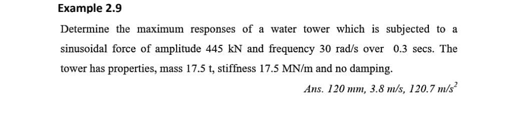 Example 2.9
Determine the maximum responses of a water tower which is subjected to a
sinusoidal force of amplitude 445 kN and frequency 30 rad/s over 0.3 secs. The
tower has properties, mass 17.5 t, stiffness 17.5 MN/m and no damping.
Ans. 120 mm, 3.8 m/s, 120.7 m/s²