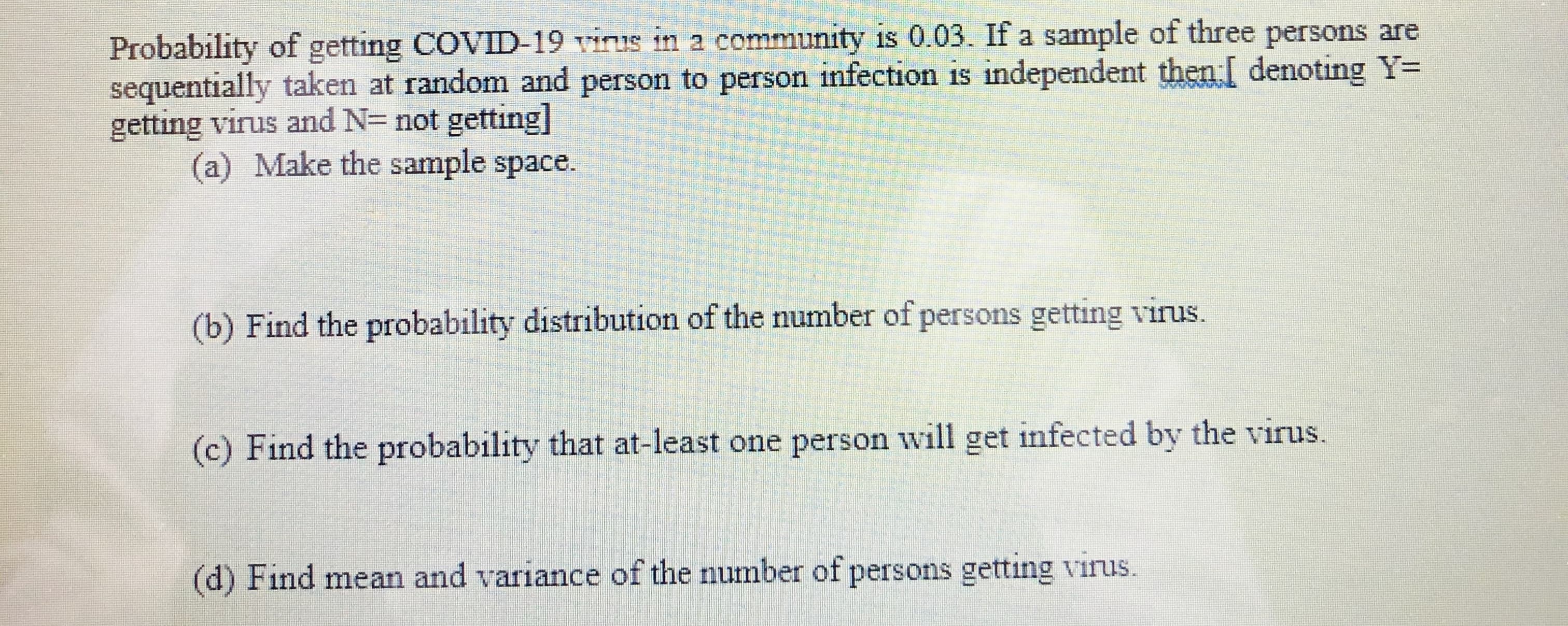 Probability of getting COVID-19 virus in a community is 0.03. If a sample of three persons are
sequentially taken at random and person to person infection is independent then[ denoting Y=
getting virus and N= not getting]
(a) Make the sample space.
