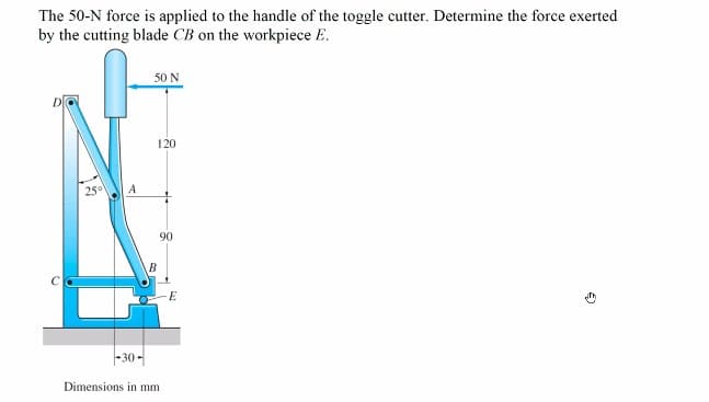 The 50-N force is applied to the handle of the toggle cutter. Determine the force exerted
by the cutting blade CB on the workpiece E.
25° A
50 N
120
B
90
-30-
Dimensions in mm
E