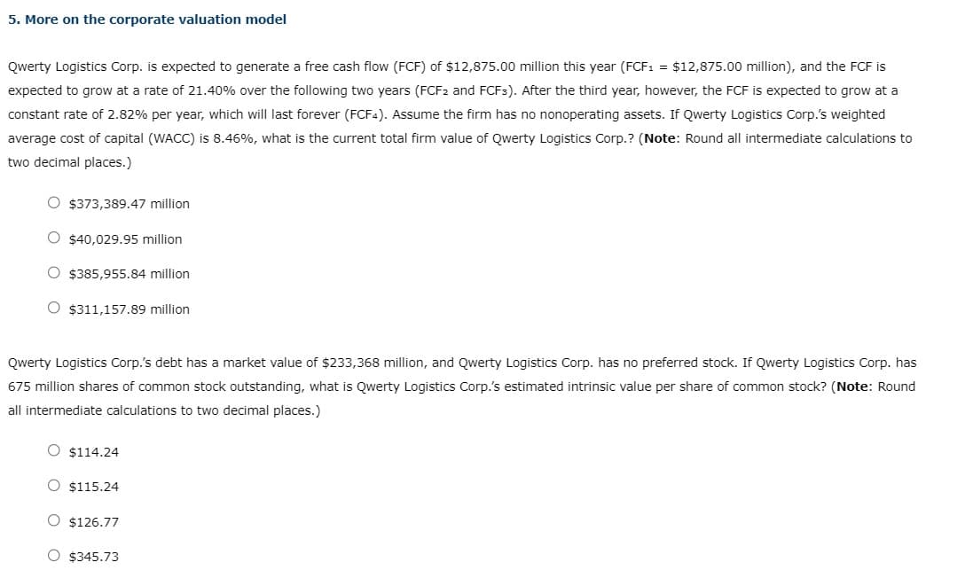 5. More on the corporate valuation model
Qwerty Logistics Corp. is expected to generate a free cash flow (FCF) of $12,875.00 million this year (FCF₁ = $12,875.00 million), and the FCF is
expected to grow at a rate of 21.40% over the following two years (FCF2 and FCF3). After the third year, however, the FCF is expected to grow at a
constant rate of 2.82% per year, which will last forever (FCF4). Assume the firm has no nonoperating assets. If Qwerty Logistics Corp.'s weighted
average cost of capital (WACC) is 8.46%, what is the current total firm value of Qwerty Logistics Corp.? (Note: Round all intermediate calculations to
two decimal places.)
O $373,389.47 million
O $40,029.95 million
O $385,955.84 million
O $311,157.89 million
Qwerty Logistics Corp.'s debt has a market value of $233,368 million, and Qwerty Logistics Corp. has no preferred stock. If Qwerty Logistics Corp. has
675 million shares of common stock outstanding, what is Qwerty Logistics Corp.'s estimated intrinsic value per share of common stock? (Note: Round
all intermediate cal
to two decimal places.)
O $114.24
O $115.24
O $126.77
O $345.73