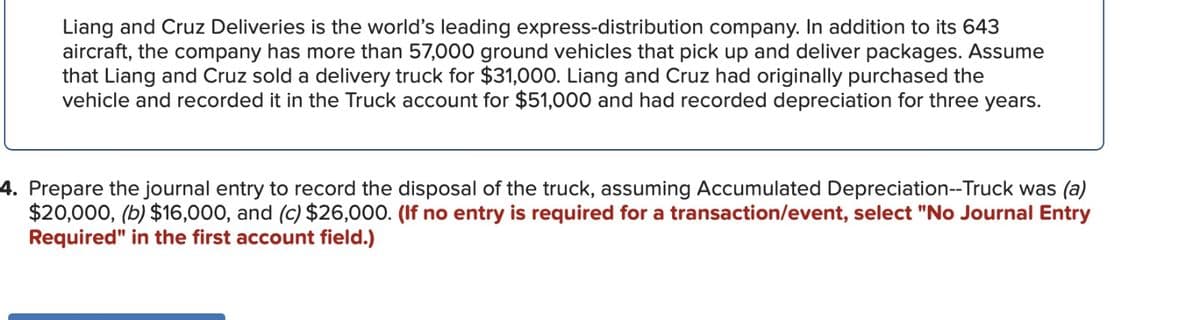 Liang and Cruz Deliveries is the world's leading express-distribution company. In addition to its 643
aircraft, the company has more than 57,000 ground vehicles that pick up and deliver packages. Assume
that Liang and Cruz sold a delivery truck for $31,000. Liang and Cruz had originally purchased the
vehicle and recorded it in the Truck account for $51,000 and had recorded depreciation for three years.
4. Prepare the journal entry to record the disposal of the truck, assuming Accumulated Depreciation--Truck was (a)
$20,000, (b) $16,000, and (c) $26,000. (If no entry is required for a transaction/event, select "No Journal Entry
Required" in the first account field.)