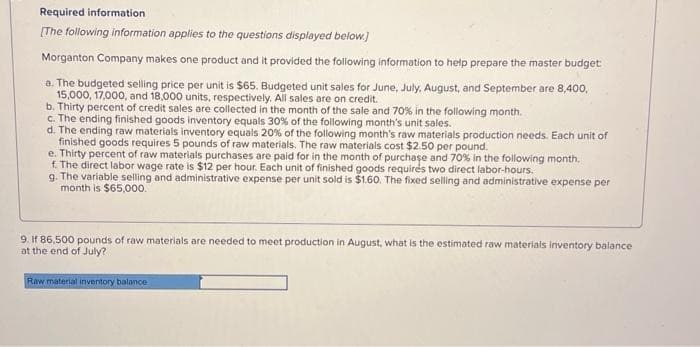 Required information
[The following information applies to the questions displayed below.]
Morganton Company makes one product and it provided the following information to help prepare the master budget
a. The budgeted selling price per unit is $65. Budgeted unit sales for June, July, August, and September are 8,400,
15,000, 17,000, and 18,000 units, respectively. All sales are on credit.
b. Thirty percent of credit sales are collected in the month of the sale and 70% in the following month.
c. The ending finished goods inventory equals 30% of the following month's unit sales.
d. The ending raw materials inventory equals 20% of the following month's raw materials production needs. Each unit of
finished goods requires 5 pounds of raw materials. The raw materials cost $2.50 per pound.
e. Thirty percent of raw materials purchases are paid for in the month of purchase and 70% in the following month.
f. The direct labor wage rate is $12 per hour. Each unit of finished goods requires two direct labor-hours.
g. The variable selling and administrative expense per unit sold is $1.60. The fixed selling and administrative expense per
month is $65,000.
9. If 86,500 pounds of raw materials are needed to meet production in August, what is the estimated raw materials inventory balance
at the end of July?
Raw material inventory balance