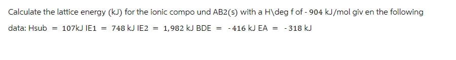 Calculate the lattice energy (kJ) for the ionic compo und AB2 (s) with a H\deg f of - 904 kJ/mol giv en the following
data: Hsub = 107kJ IE1 = 748 kJ IE2 = 1,982 kJ BDE = - 416 kJ EA = -318 kJ