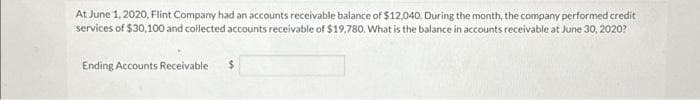 At June 1, 2020, Flint Company had an accounts receivable balance of $12,040. During the month, the company performed credit
services of $30,100 and collected accounts receivable of $19,780. What is the balance in accounts receivable at June 30, 2020?
Ending Accounts Receivable