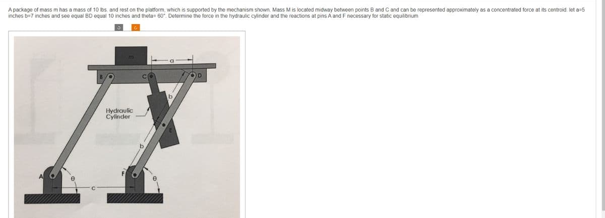 A package of mass m has a mass of 10 lbs. and rest on the platform, which is supported by the mechanism shown. Mass M is located midway between points B and C and can be represented approximately as a concentrated force at its centroid. let a=5
inches b-7 inches and see equal BD equal 10 inches and theta= 60°. Determine the force in the hydraulic cylinder and the reactions at pins A and F necessary for static equilibrium
m
Hydraulic
Cylinder